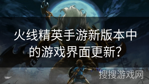 火线精英手游新版本中的游戏界面更新？