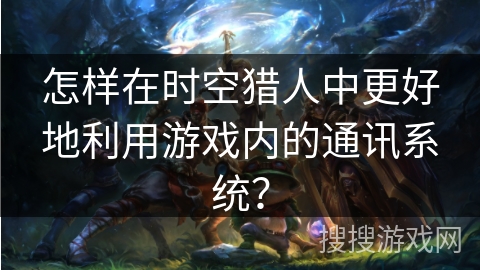 怎样在时空猎人中更好地利用游戏内的通讯系统？