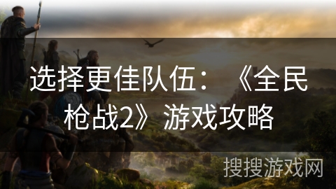 选择更佳队伍：《全民枪战2》游戏攻略