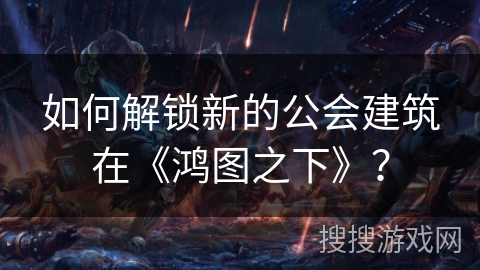 如何解锁新的公会建筑在《鸿图之下》？