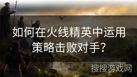 如何在火线精英中运用策略击败对手？