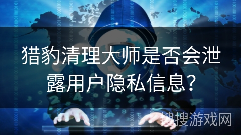 猎豹清理大师是否会泄露用户隐私信息？