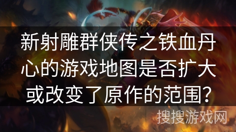 新射雕群侠传之铁血丹心的游戏地图是否扩大或改变了原作的范围？