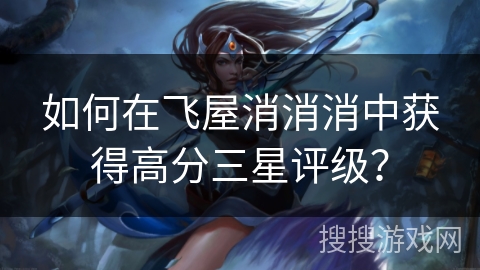 如何在飞屋消消消中获得高分三星评级？