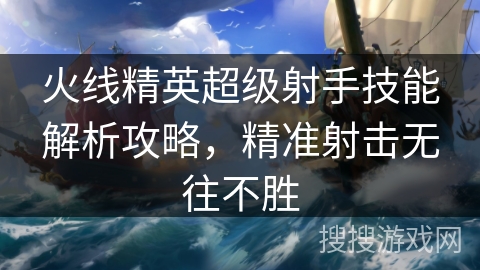 火线精英超级射手技能解析攻略,精准射击无往不胜 火线精英超级射手技能解析攻略,精准射击无往不胜