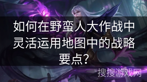 如何在野蛮人大作战中灵活运用地图中的战略要点？