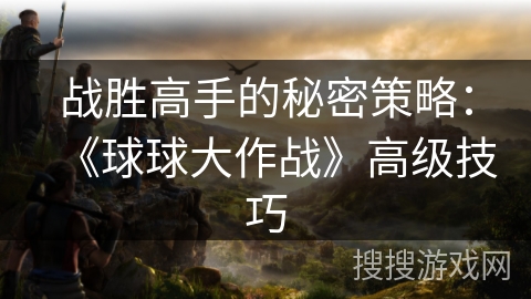战胜高手的秘密策略:《球球大作战》高级技巧 战胜高手的秘密策略:《球球大作战》高级技巧