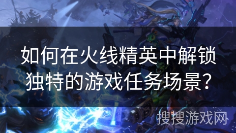 如何在火线精英中解锁独特的游戏任务场景？