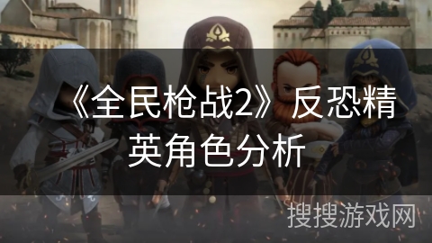 《全民枪战2》反恐精英角色分析 《全民枪战2》反恐精英角色分析