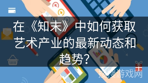 在《知末》中如何获取艺术产业的最新动态和趋势？