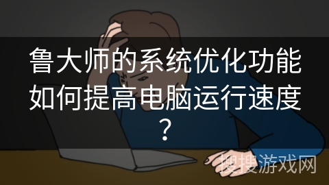 鲁大师的系统优化功能如何提高电脑运行速度？