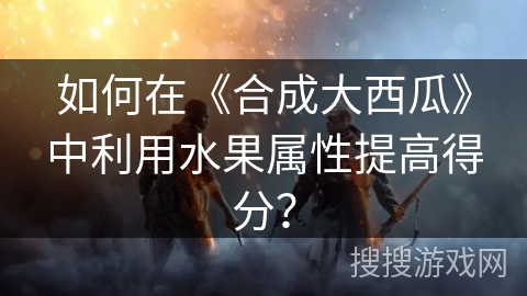 如何在《合成大西瓜》中利用水果属性提高得分？