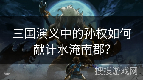 三国演义中的孙权如何献计水淹南郡？