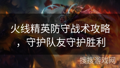 火线精英防守战术攻略,守护队友守护胜利 火线精英防守战术攻略,守护队友守护胜利