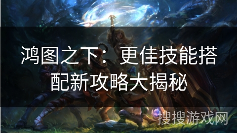 鸿图之下：更佳技能搭配新攻略大揭秘