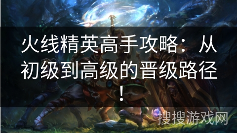 火线精英高手攻略：从初级到高级的晋级路径！