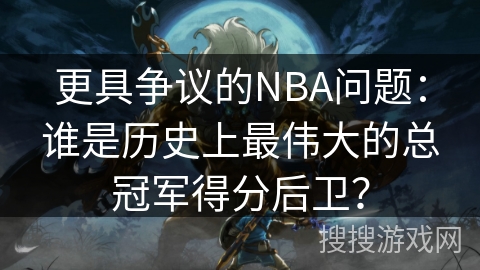 更具争议的NBA问题：谁是历史上最伟大的总冠军得分后卫？