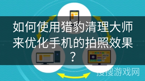 如何使用猎豹清理大师来优化手机的拍照效果? 如何使用猎豹清理大师来优化手机的拍照效果?