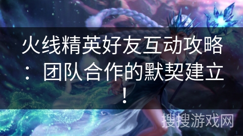 火线精英好友互动攻略：团队合作的默契建立！