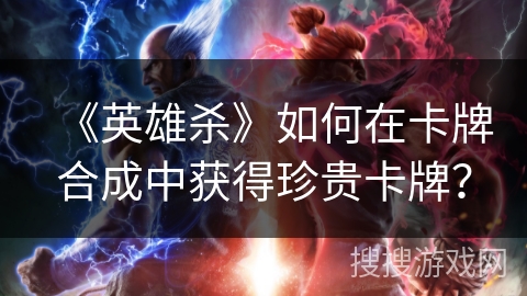 《英雄杀》如何在卡牌合成中获得珍贵卡牌？