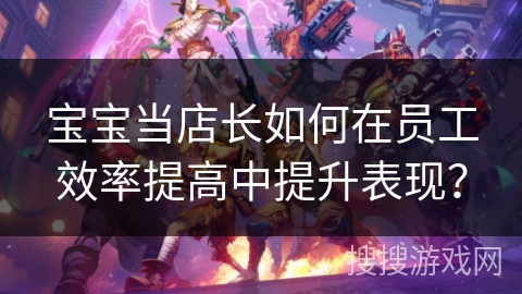 宝宝当店长如何在员工效率提高中提升表现? 宝宝当店长如何在员工效率提高中提升表现?