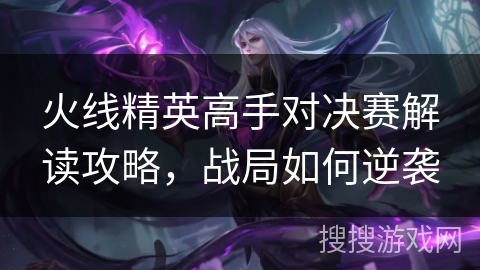 火线精英高手对决赛解读攻略，战局如何逆袭