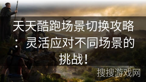 天天酷跑场景切换攻略：灵活应对不同场景的挑战！