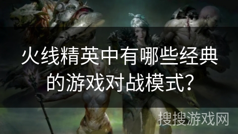 火线精英中有哪些经典的游戏对战模式？