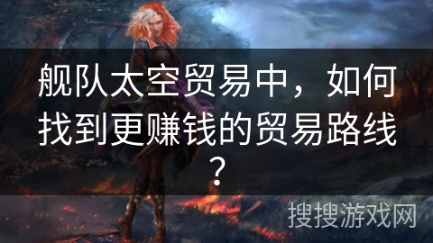 舰队太空贸易中，如何找到更赚钱的贸易路线？