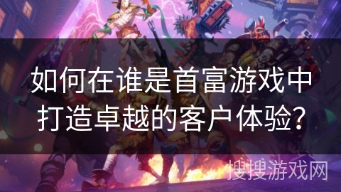 如何在谁是首富游戏中打造卓越的客户体验？