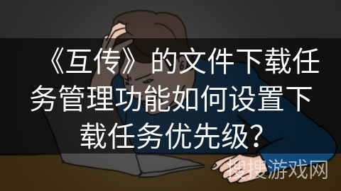 《互传》的文件下载任务管理功能如何设置下载任务优先级？