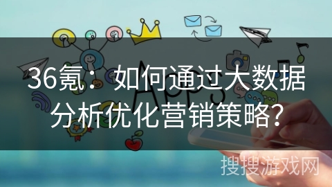 36氪:如何通过大数据分析优化营销策略? 36氪:如何通过大数据分析优化营销策略?