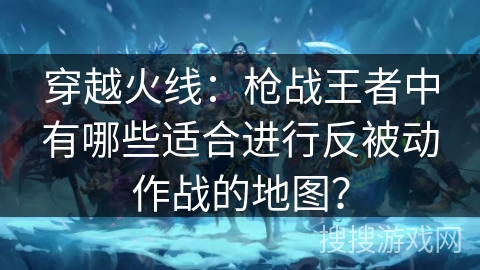 穿越火线：枪战王者中有哪些适合进行反被动作战的地图？