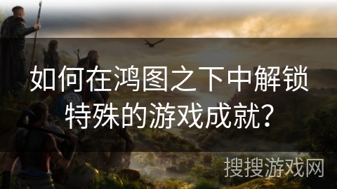 如何在鸿图之下中解锁特殊的游戏成就？