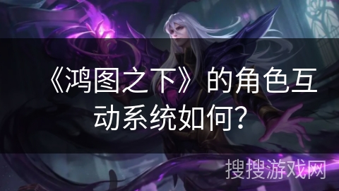 《鸿图之下》的角色互动系统如何？