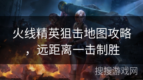 火线精英狙击地图攻略，远距离一击制胜