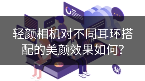 轻颜相机对不同耳环搭配的美颜效果如何？
