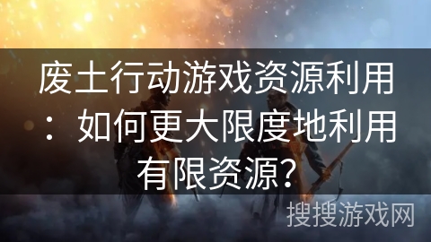 废土行动游戏资源利用：如何更大限度地利用有限资源？