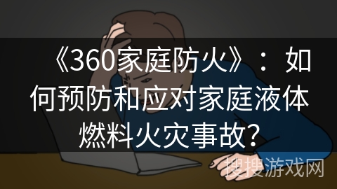 《360家庭防火》：如何预防和应对家庭液体燃料火灾事故？