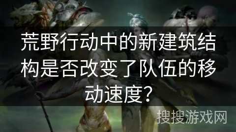 荒野行动中的新建筑结构是否改变了队伍的移动速度？