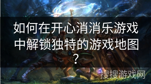 如何在开心消消乐游戏中解锁独特的游戏地图？