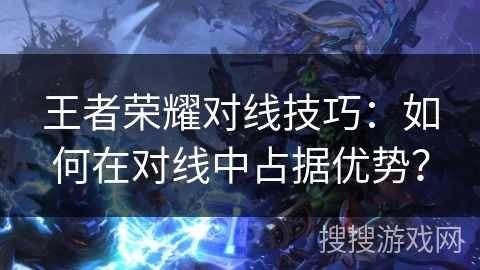 王者荣耀对线技巧:如何在对线中占据优势? 王者荣耀对线技巧:如何在对线中占据优势?