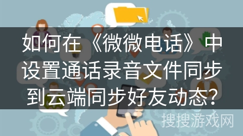 如何在《微微电话》中设置通话录音文件同步到云端同步好友动态? 如何在《微微电话》中设置通话录音文件同步到云端同步好友动态?