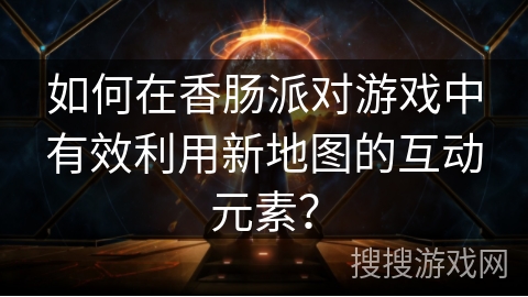 如何在香肠派对游戏中有效利用新地图的互动元素？