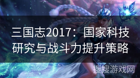 三国志2017：国家科技研究与战斗力提升策略