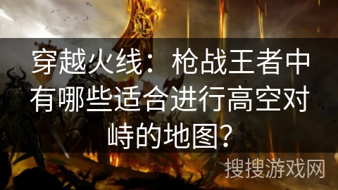 穿越火线：枪战王者中有哪些适合进行高空对峙的地图？