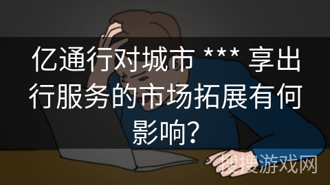 亿通行对城市 *** 享出行服务的市场拓展有何影响？