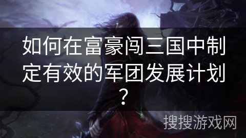 如何在富豪闯三国中制定有效的军团发展计划？