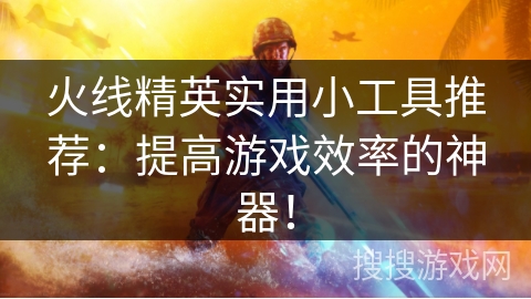火线精英实用小工具推荐：提高游戏效率的神器！