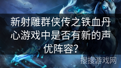 新射雕群侠传之铁血丹心游戏中是否有新的声优阵容？